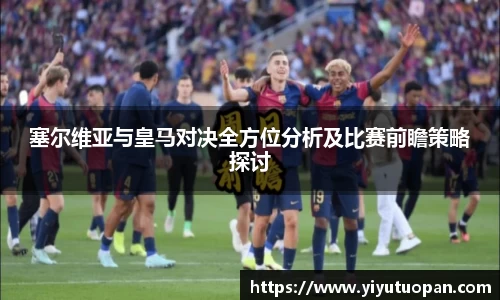 塞尔维亚与皇马对决全方位分析及比赛前瞻策略探讨