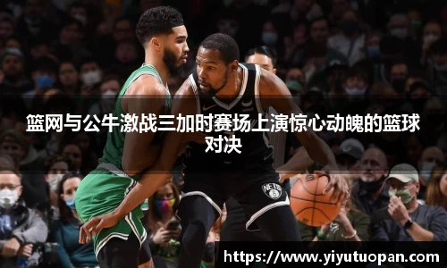 篮网与公牛激战三加时赛场上演惊心动魄的篮球对决
